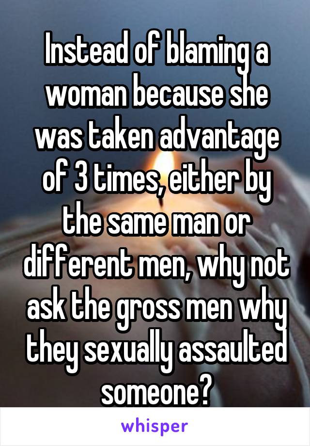 Instead of blaming a woman because she was taken advantage of 3 times, either by the same man or different men, why not ask the gross men why they sexually assaulted someone?
