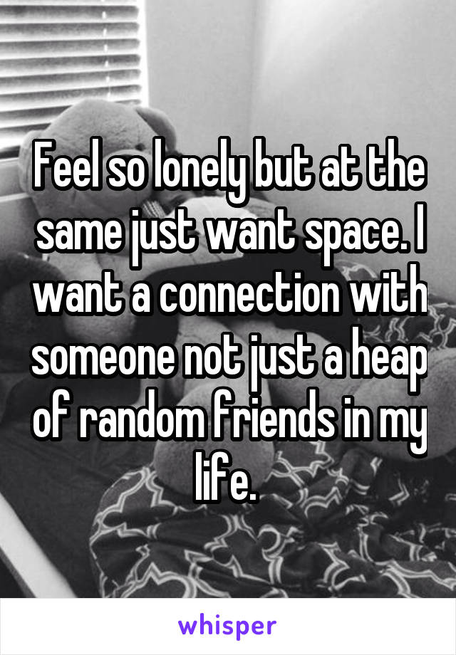 Feel so lonely but at the same just want space. I want a connection with someone not just a heap of random friends in my life. 
