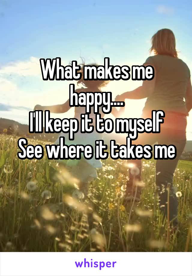 What makes me happy....
I'll keep it to myself
See where it takes me 
