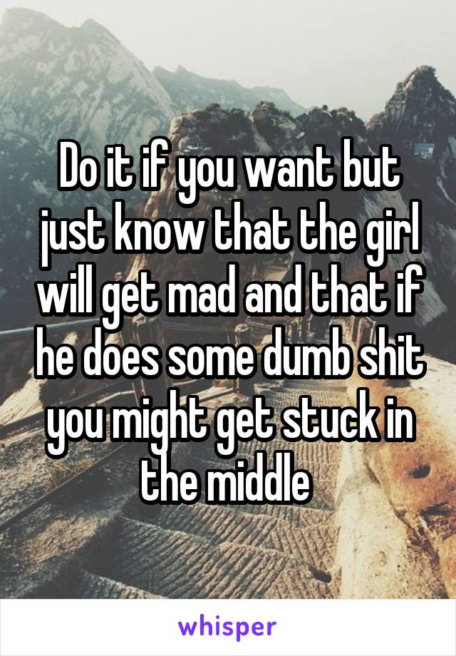 Do it if you want but just know that the girl will get mad and that if he does some dumb shit you might get stuck in the middle 