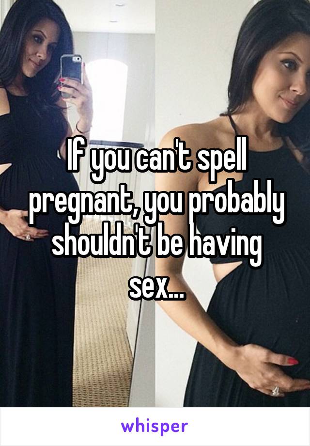 If you can't spell pregnant, you probably shouldn't be having sex...