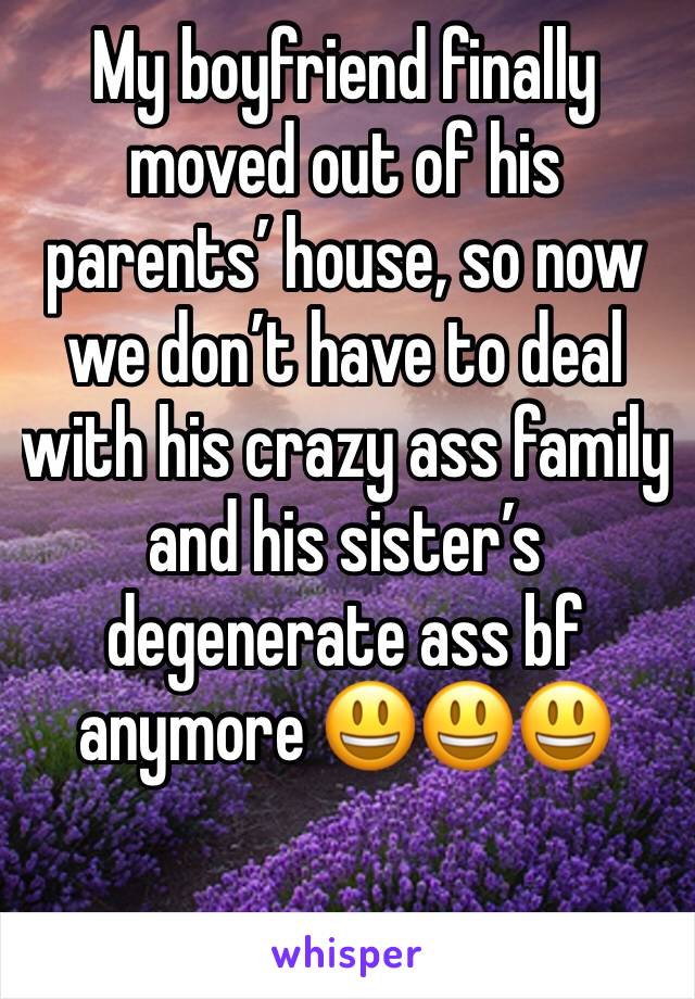 My boyfriend finally moved out of his parents’ house, so now we don’t have to deal with his crazy ass family and his sister’s degenerate ass bf anymore 😃😃😃