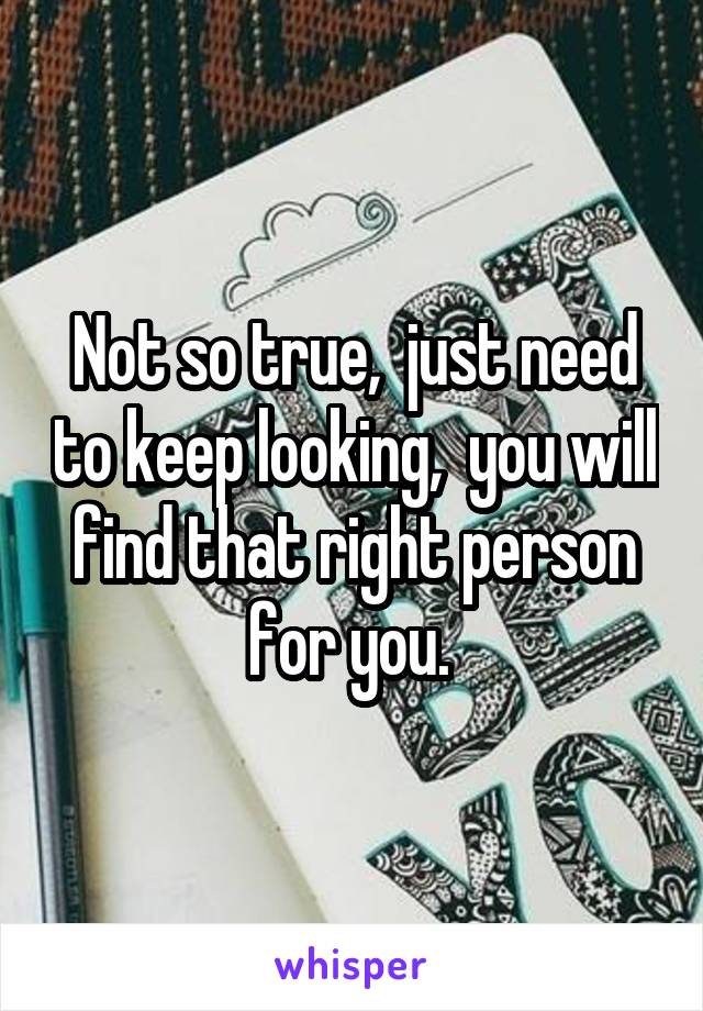 Not so true,  just need to keep looking,  you will find that right person for you. 