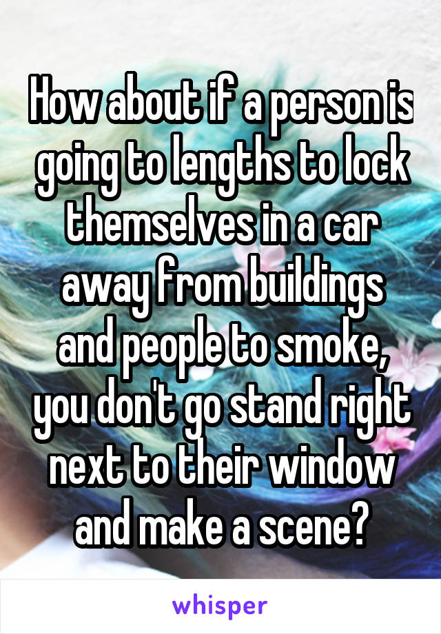 How about if a person is going to lengths to lock themselves in a car away from buildings and people to smoke, you don't go stand right next to their window and make a scene?