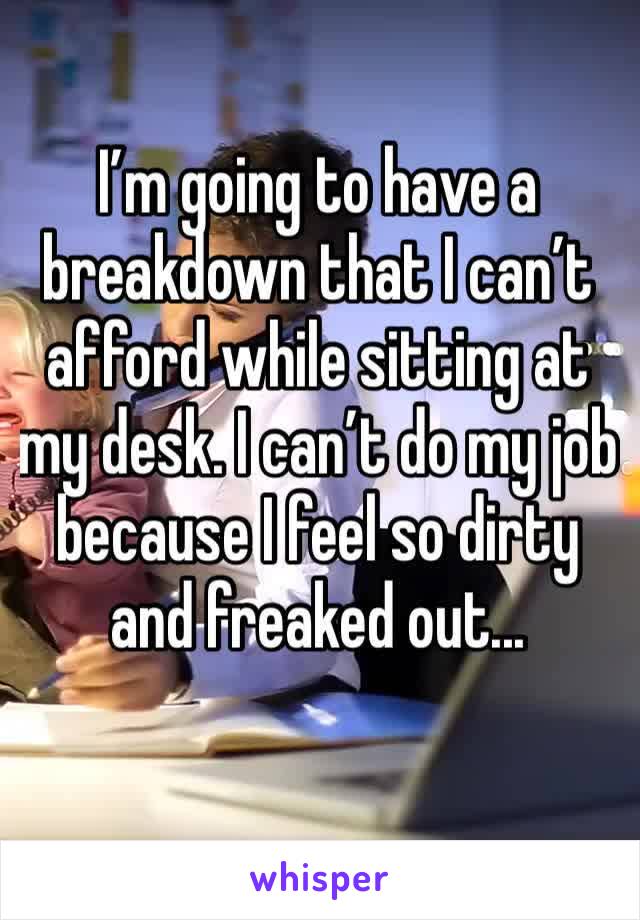 I’m going to have a breakdown that I can’t afford while sitting at my desk. I can’t do my job because I feel so dirty and freaked out...