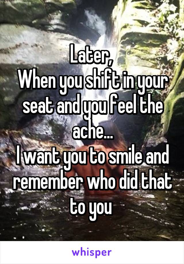 Later, 
When you shift in your seat and you feel the ache...
I want you to smile and remember who did that to you 