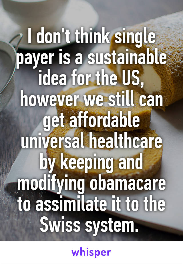 I don't think single payer is a sustainable idea for the US, however we still can get affordable universal healthcare by keeping and modifying obamacare to assimilate it to the Swiss system. 
