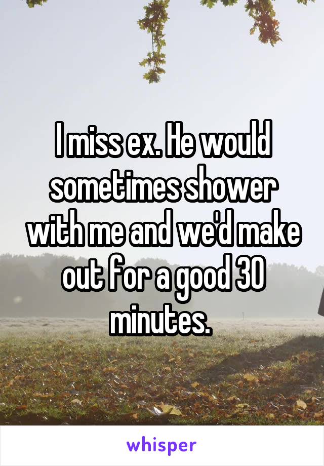 I miss ex. He would sometimes shower with me and we'd make out for a good 30 minutes. 