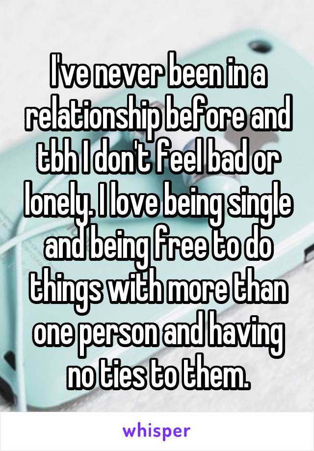 I've never been in a relationship before and tbh I don't feel bad or lonely. I love being single and being free to do things with more than one person and having no ties to them.