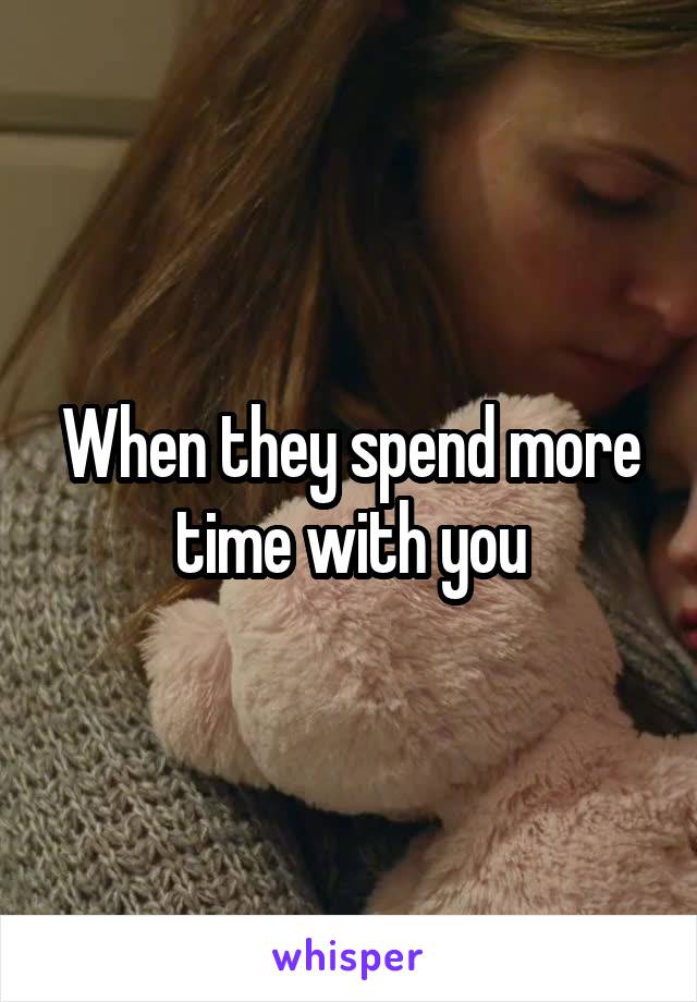 When they spend more time with you