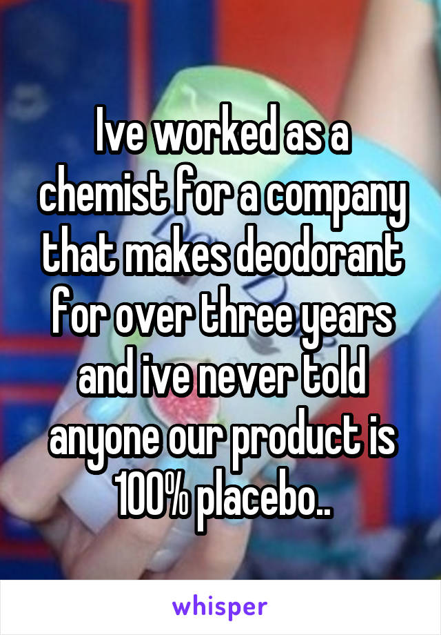 Ive worked as a chemist for a company that makes deodorant for over three years and ive never told anyone our product is 100% placebo..