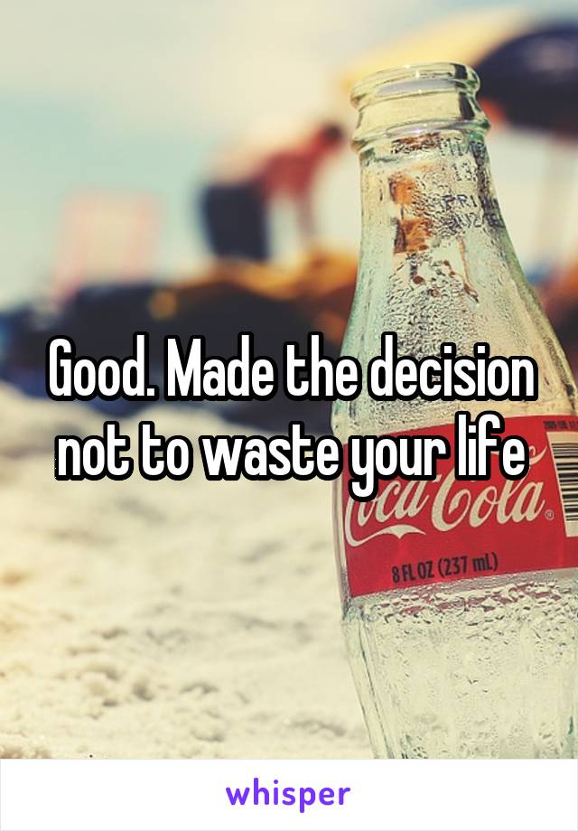Good. Made the decision not to waste your life