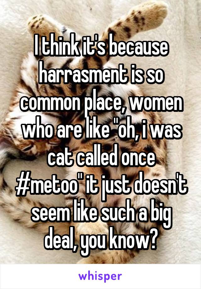 I think it's because harrasment is so common place, women who are like "oh, i was cat called once #metoo" it just doesn't seem like such a big deal, you know?