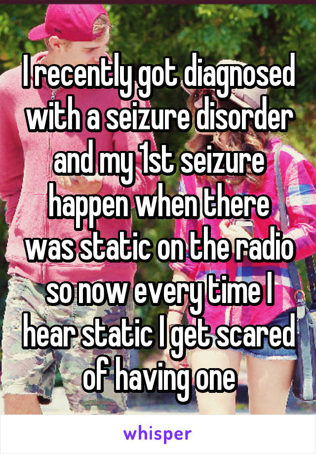 I recently got diagnosed with a seizure disorder and my 1st seizure happen when there was static on the radio so now every time I hear static I get scared of having one