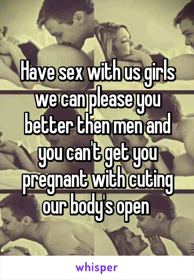 Have sex with us girls we can please you better then men and you can't get you pregnant with cuting our body's open 