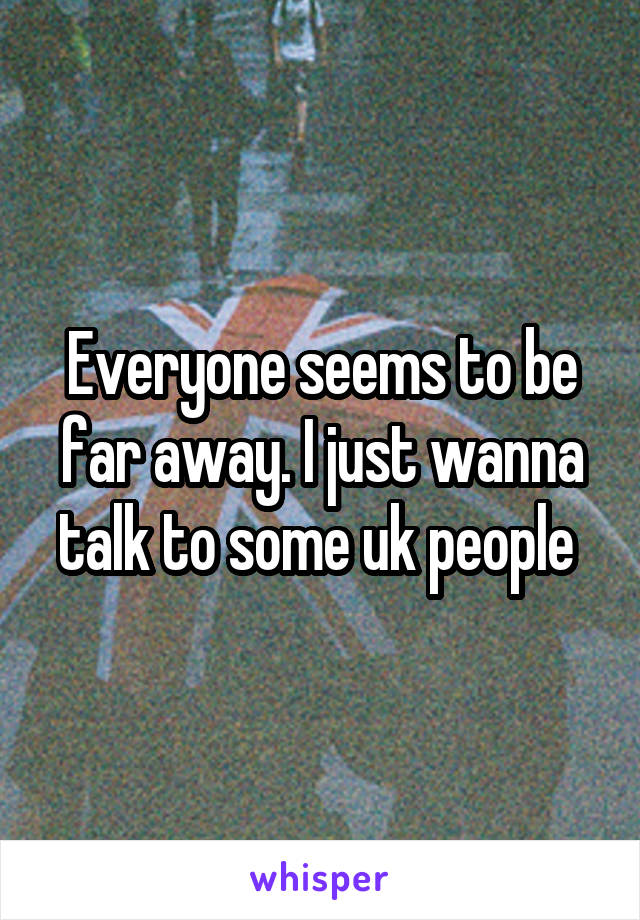 Everyone seems to be far away. I just wanna talk to some uk people 