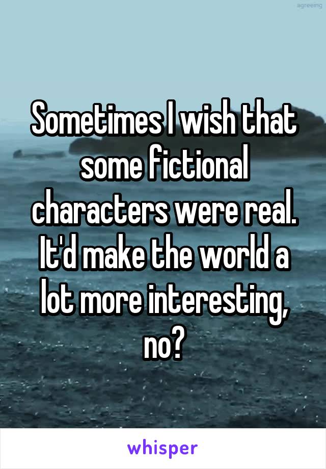Sometimes I wish that some fictional characters were real. It'd make the world a lot more interesting, no?