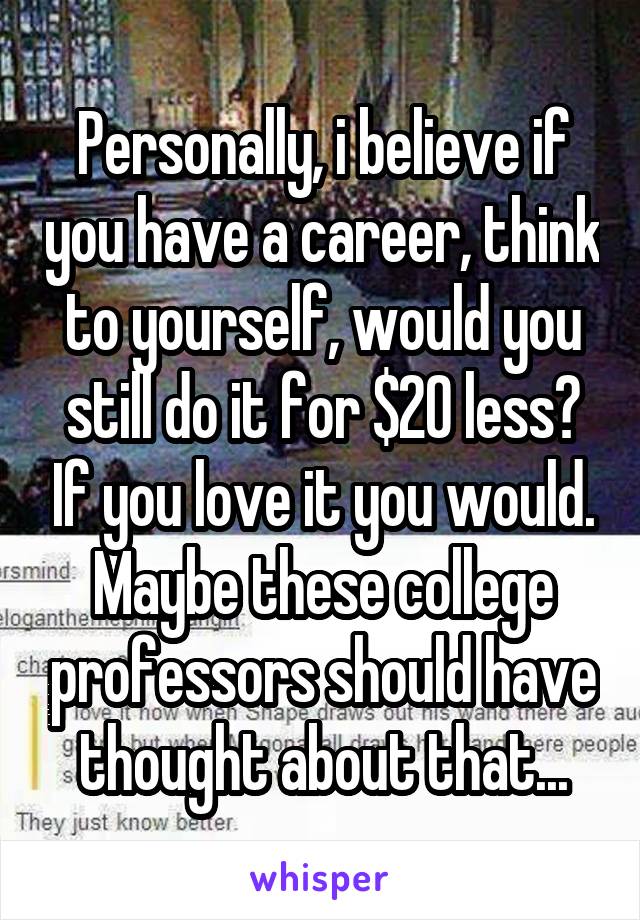 Personally, i believe if you have a career, think to yourself, would you still do it for $20 less? If you love it you would. Maybe these college professors should have thought about that...