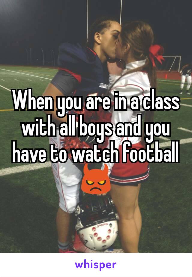When you are in a class with all boys and you have to watch football
👿
