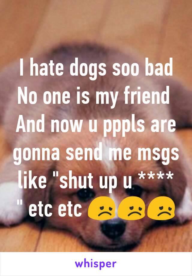 I hate dogs soo bad
No one is my friend 
And now u pppls are gonna send me msgs like "shut up u **** " etc etc 😞😞😞