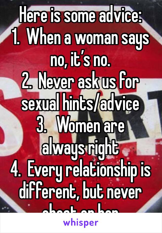Here is some advice:
1.  When a woman says no, it’s no.
2.  Never ask us for sexual hints/advice
3.   Women are always right 
4.  Every relationship is different, but never cheat on her