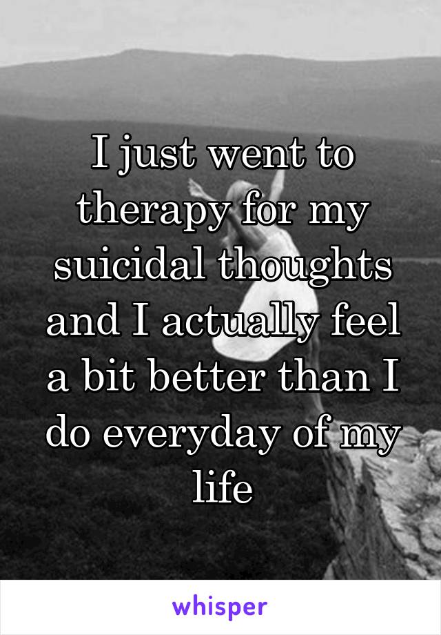 I just went to therapy for my suicidal thoughts and I actually feel a bit better than I do everyday of my life