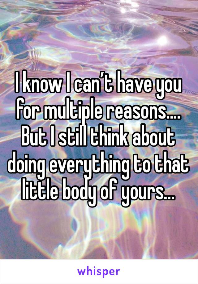 I know I can’t have you for multiple reasons....
But I still think about doing everything to that little body of yours...