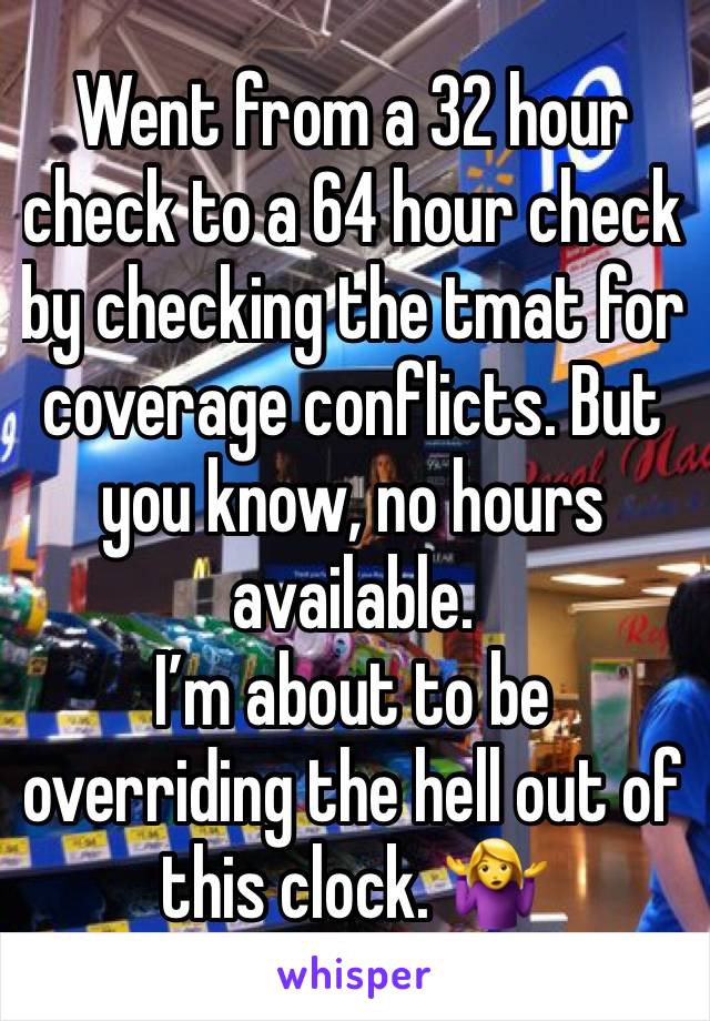 Went from a 32 hour check to a 64 hour check by checking the tmat for coverage conflicts. But you know, no hours available. 
I’m about to be overriding the hell out of this clock. 🤷‍♀️