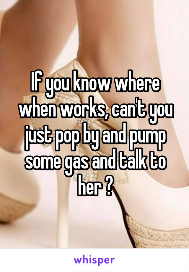 If you know where when works, can't you just pop by and pump some gas and talk to her ?