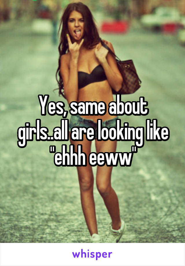 Yes, same about girls..all are looking like "ehhh eeww"