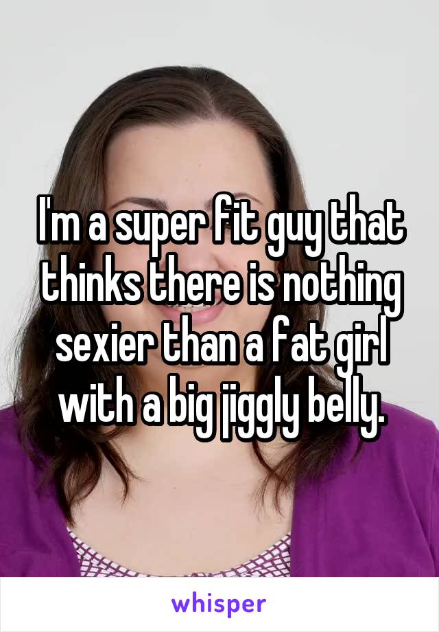I'm a super fit guy that thinks there is nothing sexier than a fat girl with a big jiggly belly.