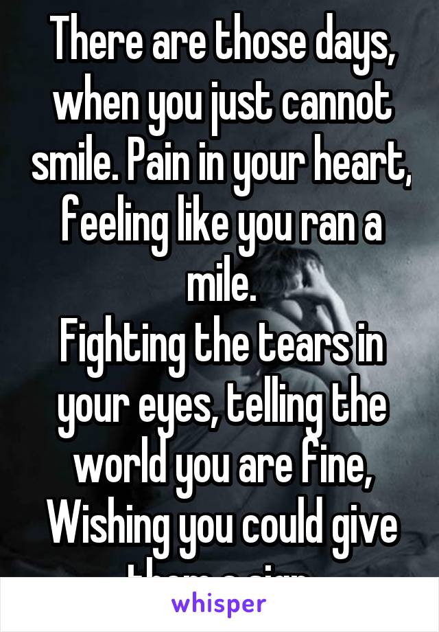 There are those days, when you just cannot smile. Pain in your heart, feeling like you ran a mile.
Fighting the tears in your eyes, telling the world you are fine,
Wishing you could give them a sign.