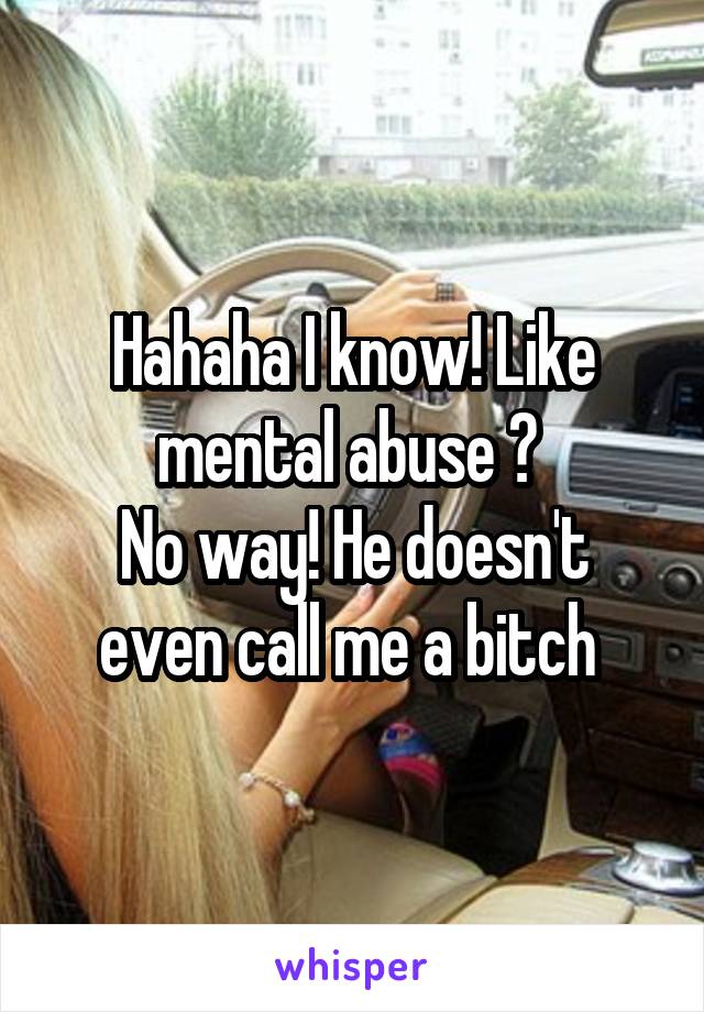 Hahaha I know! Like mental abuse ? 
No way! He doesn't even call me a bitch 