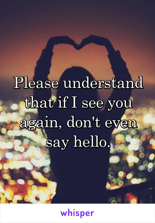 Please understand that if I see you again, don't even say hello.