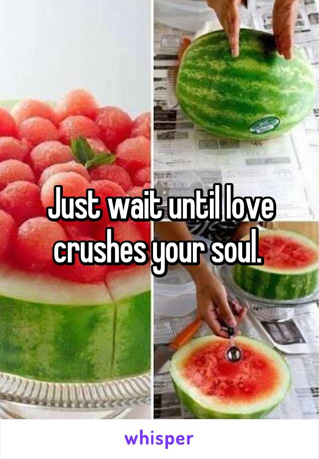 Just wait until love crushes your soul. 