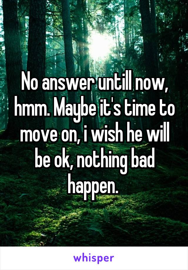 No answer untill now, hmm. Maybe it's time to move on, i wish he will be ok, nothing bad happen. 