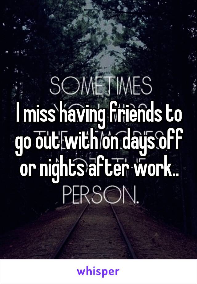I miss having friends to go out with on days off or nights after work..