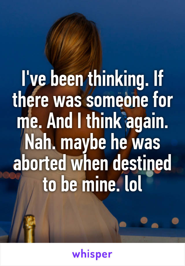 I've been thinking. If there was someone for me. And I think again. Nah. maybe he was aborted when destined to be mine. lol