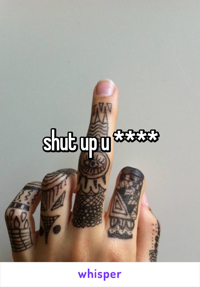 shut up u ****