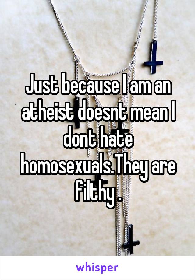 Just because I am an atheist doesnt mean I dont hate homosexuals.They are filthy .