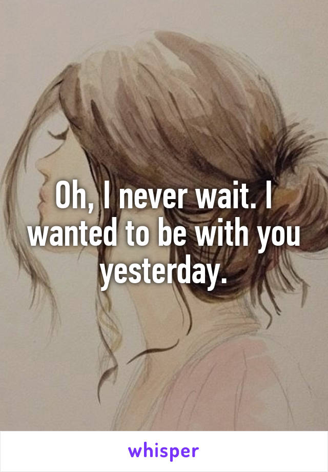 Oh, I never wait. I wanted to be with you yesterday.