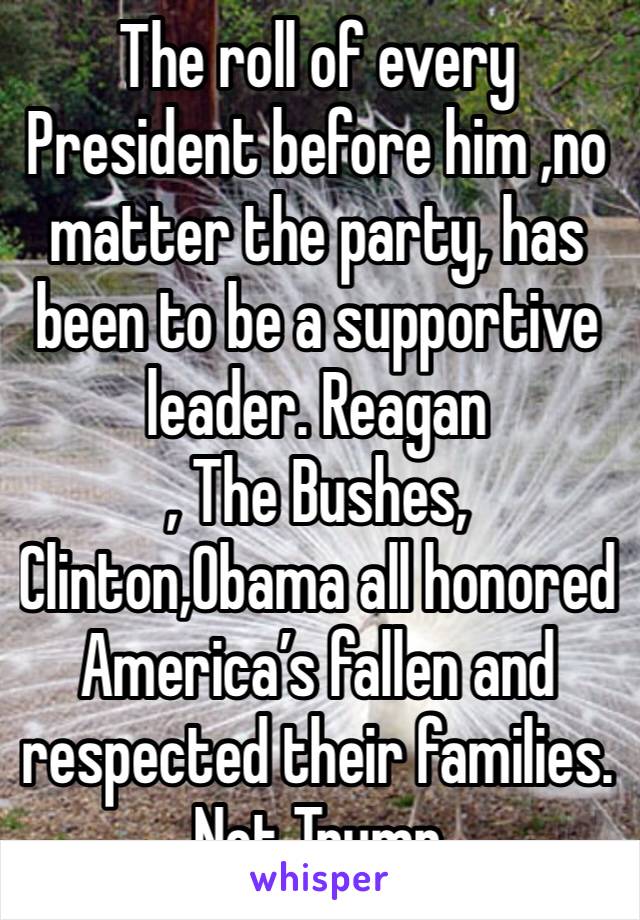 The roll of every President before him ,no matter the party, has been to be a supportive leader. Reagan
, The Bushes,
Clinton,Obama all honored America’s fallen and respected their families. Not Trump