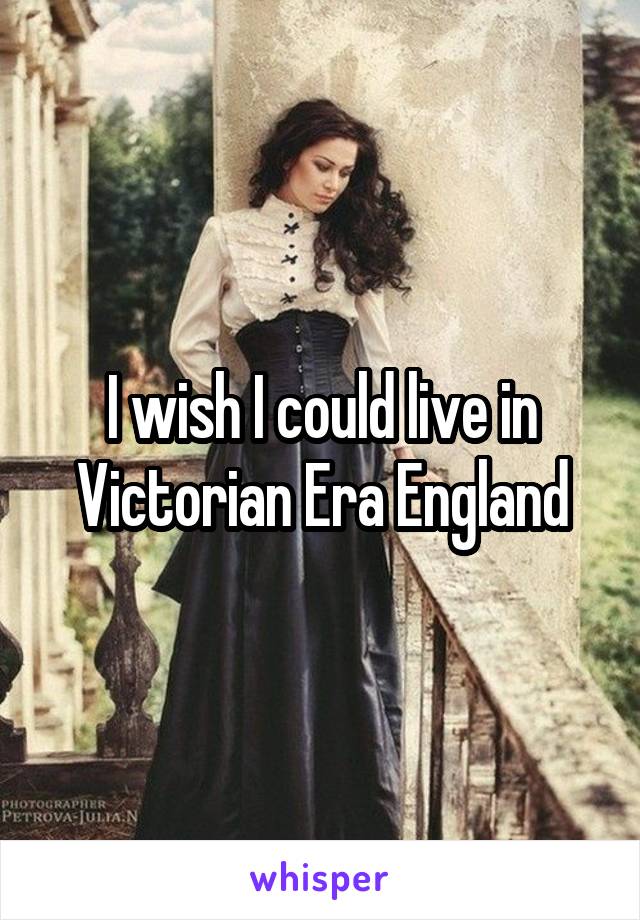 I wish I could live in Victorian Era England