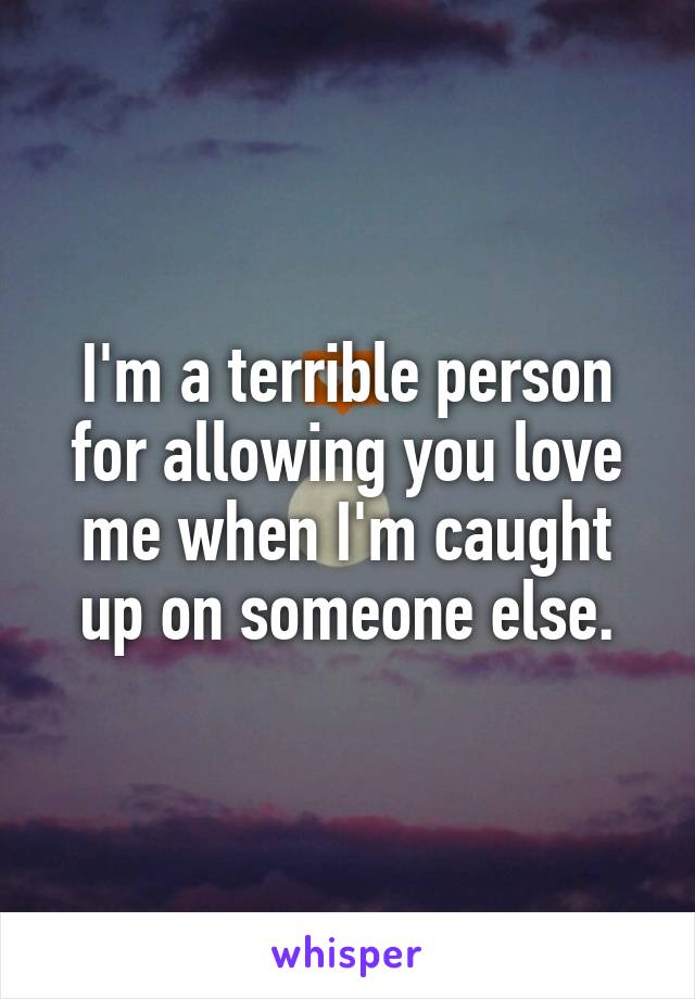 I'm a terrible person for allowing you love me when I'm caught up on someone else.