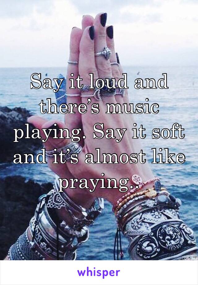 Say it loud and there’s music playing. Say it soft and it’s almost like praying.. 