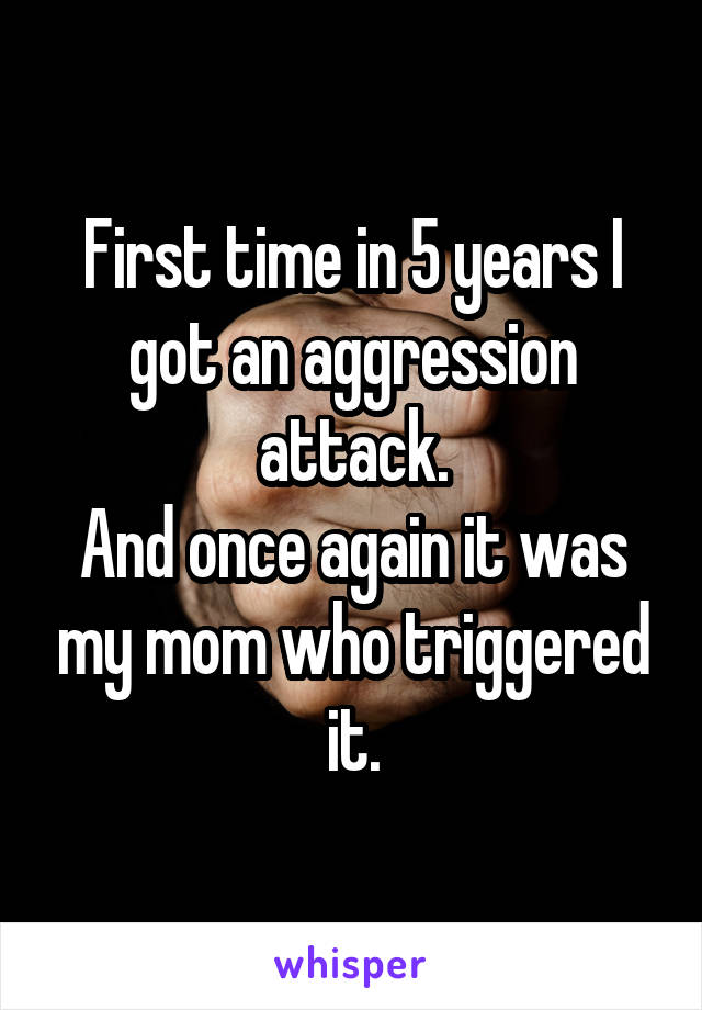 First time in 5 years I got an aggression attack.
And once again it was my mom who triggered it.