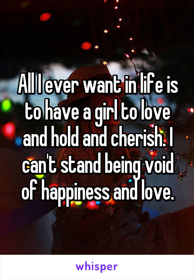 All I ever want in life is to have a girl to love and hold and cherish. I can't stand being void of happiness and love.