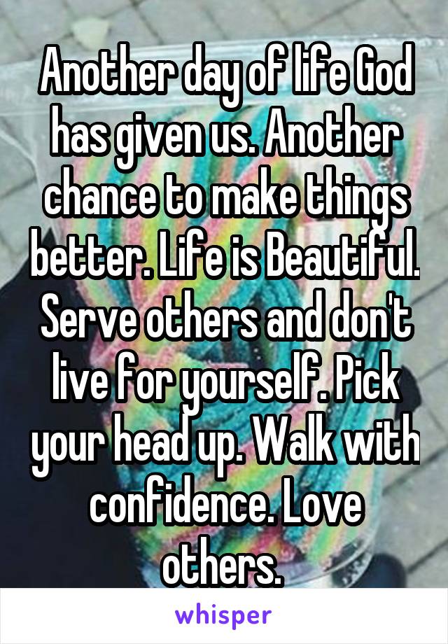 Another day of life God has given us. Another chance to make things better. Life is Beautiful. Serve others and don't live for yourself. Pick your head up. Walk with confidence. Love others. 