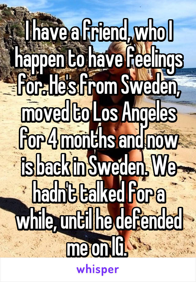 I have a friend, who I happen to have feelings for. He's from Sweden, moved to Los Angeles for 4 months and now is back in Sweden. We hadn't talked for a while, until he defended me on IG. 