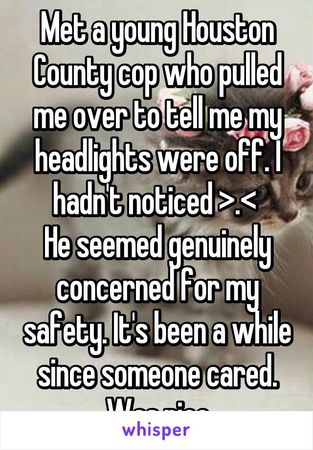 Met a young Houston County cop who pulled me over to tell me my headlights were off. I hadn't noticed >.< 
He seemed genuinely concerned for my safety. It's been a while since someone cared. Was nice